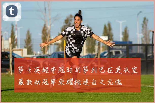 萨卡英超夺冠时刻萨利巴在更衣室最激动冠军荣耀枪迷当之无愧